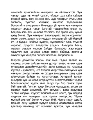 хоногийг гунигтайхан өнгөрөөх нь ойлгомжтой. Хүн
чанар гэдэг нь хүний сэтгэл, үйлдэл дэх сайн сайхан
бүхний цогц, хэм хэмжээ юм. Хүн чанарыг хуульчлан
тогтоож, тунгаар хэмжиж, жингээр тодорхойлж
болохгүй ч амьдралын бичигдээгүй хууль хүн чанарын
үнэлгээг алдаа мадаг багатай тодорхойлж өгдөг нь
бодитой юм. Хүн чанараа гээгээгүй тэр эрхэм хүн, хүний
дээд билээ. Хүн чанарыг алдагдуулах элдэв сорилтыг
сөрөн зогсч, даван гарч чадсан нугарашгүй туйлбартай
хүн л бусдын хайрыг хүлээж, хүндлэлийг олж, дуулим
хорвоод дуурсах алдартай үлдэнэ. Амьдрал баян,
жаргал зовлон хослон байдаг болохоор жаргалдаа
ташуурч хүн чанараа алдах нэгэн байхад, зовлонд
сөхөрч хүн чанараа баллах нөгөө нь тааралдана.
Жаргал даахгүйн зовлон гэж бий. Гадна талаас нь
харахад сүрлэг сайхан модыг дотор талаас нь өмх идэн
гундуулан доройтуулдагийн адил гаднаас нь харахад
юугаар ч дутаагүй, нүд булаам хайр татам залуусын хүн
чанарыг дотор талаас нь сэхүүн амьдралын хөгц идэн
сэвтүүлсэн байдаг нь халагламаар. Хэтэрхий тансаг
амьдрал хүн чанарыг өгөршүүлэн өмхрүүлдэгийг чадал
бололцоондоо эрдэж яваа залуу хүн бүр санаж сэрж
байгууштай. "Алган дээр бэлхнээ чулуудаад өгсөн аз
жаргал гэдэг аюултай, бүү автугай". Бага залуудаа
"ѐстой хөөрхөн хүүхэд" байснаа өнгө мөнгө, эрх мэдэлд
хууртан хүн чанараа гээж орхин томорсоор "ѐрын
муухай амьтан" болох ч учрал бий. Мөнгө гэдэг адтай.
Нанчид ахиу хүртдэг хүмүүс архинд донтдогийн нэгэн
адилаар мөнгөнд хэт шунавал донтон, хүн чанараа
 
