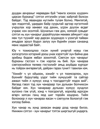 дуудан авчрахыг мөрөөдөн буй "мөнгө хэмээх хуурамч
цаасан бурханд" сэтгэл итгэлийн угаас хайртай болсон
байдаг. Тэд яваандаа нүглийн тулам болно. Мөнгөтэй,
эрх мэдэлтэй, удирдах байр суурьтай эдгээр нүгэлтний
учруулах хор хөнөөл хэд дахин, үсрэн дүүлэн өсдөг
учраас нэн осолтой. Шуналын гаж дон, хомхой сувьдаг
сэтгэл нь хүн чанарыг доройтуулан мөхөөх аймшигт хор
мөн тул түүнийг хар дарсан зүүдэндээ ч үзэхгүй тайван
амьдрах эрүүл бодол залуу хүн бүрийн ухаан санаанд
мөнх хадаастай байг.
Юу ч тохиолдлоо гэсэн хүний үнэргүй новш гэж
хэлэгдтэлээ хэтэрхий доош унах хэрэггүйг хүн байна даа
эрхбиш бодож явбал зохилтой. Сэвтсэн хүн чанарыг
бурханы гэсгээл ч гэж нэрлэх нь бий. Хүн чанараа
сэвтээснийхээ төлөөх гэсгээлийг амьд ахуйдаа хүртдэг
нь тойрон өнгөрөхгүй, дайран гарах гунигт тавилан юм.
"Хэнийг ч үл ойшоон, хэнийг ч үл тоомсорлон, хүн
бүхнийг буруутайд үздэг тийм хүмүүсийг та сайтар
ажвал тийм л хүмүүс хэнд ч тоогддоггүйг мэдэх вий".
Яагаад гэвэл тэд хүн чанараар тун дульхан болчихсон
байдаг юм. Хүн чанараар дульхан хүмүүс хүндлэл
хүлээнэ гэж үгүй, хэнд ч тоогдохгүй, хорхойд идэгдэн
өгөрч хатсан ганц мод шиг торойн хоцорно. Тийм
болохоор л хүн чанараа яасан ч сэвтүүлж болохгүй гэж
хэлээд байна.
Хүн чанар нь хүнд заяасан өндөр дээд чанар билээ.
Нинжин сэтгэл - хүн чанарыг тэтгэх ширгэшгүй ундарга.
 
