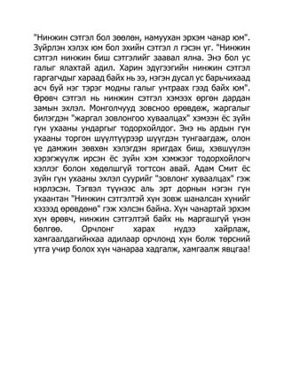 "Нинжин сэтгэл бол зөөлөн, намуухан эрхэм чанар юм".
Зүйрлэн хэлэх юм бол эхийн сэтгэл л гэсэн үг. "Нинжин
сэтгэл нинжин биш сэтгэлийг заавал ялна. Энэ бол ус
галыг ялахтай адил. Харин эдүгээгийн нинжин сэтгэл
гаргагчдыг хараад байх нь ээ, нэгэн дусал ус барьчихаад
асч буй нэг тэрэг модны галыг унтраах гээд байх юм".
Өрөвч сэтгэл нь нинжин сэтгэл хэмээх өргөн дардан
замын эхлэл. Монголчууд зовсноо өрөвдөж, жаргалыг
билэгдэн "жаргал зовлонгоо хуваалцах" хэмээн ѐс зүйн
гүн ухааны ундаргыг тодорхойлдог. Энэ нь ардын гүн
ухааны торгон шүүлтүүрээр шүүгдэн тунгаагдаж, олон
үе дамжин зөвхөн хэлэгдэн яригдах биш, хэвшүүлэн
хэрэгжүүлж ирсэн ѐс зүйн хэм хэмжээг тодорхойлогч
хэллэг болон хөдөлшгүй тогтсон авай. Адам Смит ѐс
зүйн гүн ухааны эхлэл суурийг "зовлонг хуваалцах" гэж
нэрлэсэн. Тэгвэл түүнээс аль эрт дорнын нэгэн гүн
ухаантан "Нинжин сэтгэлтэй хүн зовж шаналсан хүнийг
хэзээд өрөвдөнө" гэж хэлсэн байна. Хүн чанартай эрхэм
хүн өрөвч, нинжин сэтгэлтэй байх нь маргашгүй үнэн
бөлгөө.     Орчлонг      харах      нүдээ      хайрлаж,
хамгаалдагийнхаа адилаар орчлонд хүн болж төрсний
утга учир болох хүн чанараа хадгалж, хамгаалж явцгаа!
 