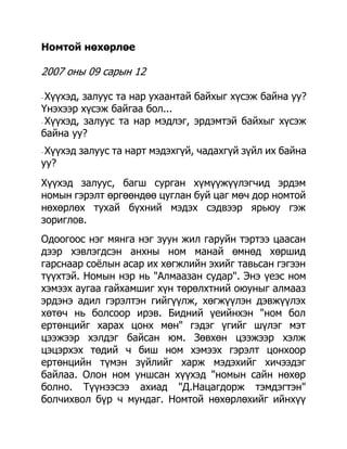 Номтой нөхөрлөе

2007 оны 09 сарын 12

- Хүүхэд, залуус та нар ухаантай байхыг хүсэж байна уу?
Үнэхээр хүсэж байгаа бол...
- Хүүхэд, залуус та нар мэдлэг, эрдэмтэй байхыг хүсэж

байна уу?
-Хүүхэд залуус та нарт мэдэхгүй, чадахгүй зүйл их байна
уу?
Хүүхэд залуус, багш сурган хүмүүжүүлэгчид эрдэм
номын гэрэлт өргөөндөө цуглан буй цаг мөч дор номтой
нөхөрлөх тухай бүхний мэдэх сэдвээр ярьюу гэж
зориглов.
Одоогоос нэг мянга нэг зуун жил гаруйн тэртээ цаасан
дээр хэвлэгдсэн анхны ном манай өмнөд хөршид
гарснаар соѐлын асар их хөгжлийн эхийг тавьсан гэгээн
түүхтэй. Номын нэр нь "Алмаазан судар". Энэ үеэс ном
хэмээх аугаа гайхамшиг хүн төрөлхтний оюуныг алмааз
эрдэнэ адил гэрэлтэн гийгүүлж, хөгжүүлэн дэвжүүлэх
хөтөч нь болсоор ирэв. Бидний үеийнхэн "ном бол
ертөнцийг харах цонх мөн" гэдэг үгийг шүлэг мэт
цээжээр хэлдэг байсан юм. Зөвхөн цээжээр хэлж
цэцэрхэх төдий ч биш ном хэмээх гэрэлт цонхоор
ертөнцийн түмэн зүйлийг харж мэдэхийг хичээдэг
байлаа. Олон ном уншсан хүүхэд "номын сайн нөхөр
болно. Түүнээсээ ахиад "Д.Нацагдорж тэмдэгтэн"
болчихвол бүр ч мундаг. Номтой нөхөрлөхийг ийнхүү
 
