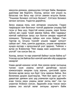хөхүүлэн дэмжиж, урамшуулан тэтгэдэг байж. Бахархан
дурсмаар зөв бодлого. Хүүхэд, залуус ном унших нь
багаслаа гэж багш нар сэтгэл зовнин өгүүлэх болов.
"Уншихаа боливол сэтгэхээ болино". Сэтгэхээ боливол
хөгжил зогсоно. Үндэстэн доройтно.
Залуу андууд минь ном амтархан уншицгаа. Гэхдээ
тааралдсан ном болгоныг толгой дараалан уншаад бай
гэсэн үг биш шүү. Хэрэгтэй номоо уншиж, хэрэг болох
зүйлээ авч сурах тухай зөвлөж байна. Ийм чадварыг
номтой найзалсан залуу хүн болгон аяндаа чадамгай
эзэмшинэ. "Ертөнцөд сайхан ном олон байдаг. Гэвч
тэдгээр нь гагцхүү түүнийг уншиж чаддаг хүмүүст
сайхан юм". Ном, шимтэн дурласан, уншиж нөхөрлөсөн
хүндээ юугаар ч орлуулашгүй үнэт эрдэнэс. Тиймээс ч
аугаа их В.Шекспир "Ном надад хаан ширээнээс илүү
үнэтэй" гэж хэлсэн биз ээ.
Хүүхэд, залуус та нар ухаантай байхыг хүсэж байна уу?
Үнэхээр хүсэж байгаа бол номтой хамгийн ойр шадарлан
нөхөрлө!
Ухаан далай номноос эхтэй. Ном хэмээх хөлөг онгоцонд
тухлан сууж ухааны хөлгүй далайгаар хүссэн
хэмжээгээрээ хөндлөн гулд зорчин, цэнгэлийг эдлэх
боломж өдгөө залуу хүн бүрт тэгш заяасан байна. Энэ
боломжоо дүүрэн ашиглацгаа. "Ном бол эрин цаг гэгч
давалгааг дамжин үеэс үед уламжлан хүргэх эрдэнийн
ачаа тээсэн оюун ухааны хөлөг онгоц мөн" гэж гүн
ухаантан Ф.Бэкон хэлсэн. Эрдэнийн ачаа тээсэн оюун
ухааны энэ хосгүй хөлөг онгоцны зорчигч байж
 