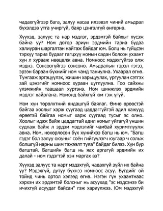 чадахгүйгээр бага, залуу насаа илээвэл чиний амьдрал
бүхэлдээ утга учиргүй, баяр цэнгэлгүй өнгөрнө.
Хүүхэд, залуус та нар мэдлэг, эрдэмтэй байхыг хүсэж
байна уу? Ном дотор ариун эрдмийн тариа будаа
халиуран шаргалтан найгаж байдаг юм. Болц нь гүйцсэн
тэрхүү тариа будааг гагцхүү номын садан болсон ухаант
хүн л хурааж нөөцөлж авна. Номноос мэдэхгүйгээ олж
мэднэ. Сонсоогүйгээ сонсоно. Амьдралын гэрэл гэгээ,
эрээн бараан бүхнийг ном чамд таниулна. Ухаарал өгнө.
Тунгааж эргэцүүлэх, жишин харьцуулах, ургуулан сэтгэх
зай цэнэгийг номноос хураан цуглуулна. Гоо сайхны
үлэмжийн таашаал хүртэнэ. Ном шинжлэх эрдмийн
мэдлэг хайрлана. Номонд байхгүй юм гэж үгүй.
Ном хүн төрөлхтний яндашгүй баялаг. Өмнө өрөөстэй
байгаа хоолыг харж суугаад цаддаггүйтэй адил хажууд
өрөөтэй байгаа номыг харж суугаад тусыг эс олно.
Хоолыг идэж байж цаддагтай адил номыг уйгагүй уншин
судлаж байж л эрдэм мэдлэгийг чамбай хуримтлуулж
авна. Ном, нөхөрлөсөн бүх хүнийхээ багш нь юм. "Багш
гэдэг бол залуу оюуныг соѐн гийгүүлэгч юугаар ч сольж
болшгүй нарны шим тэжээлт туяа" байдаг билээ. Хүн бүр
багштай. Багшийн багш нь яах аргагүй эрдмийн их
далай - ном гэдэгтэй хэн маргах вэ?
Хүүхэд залуус та нарт мэдэхгүй, чадахгүй зүйл их байна
уу? Мэдэхгүй, дутуу бүхнээ номноос асуу. Бүгдийг ой
тойнд чинь ортол хэлээд өгнө. Нэгэн гүн ухаантнаас
хэрхэн их эрдэмтэй болсныг нь асуухад "эс мэдсэнээ би
ичихгүй асуудаг байсан" гэж хариулжээ. Юм мэдэхгүй
 