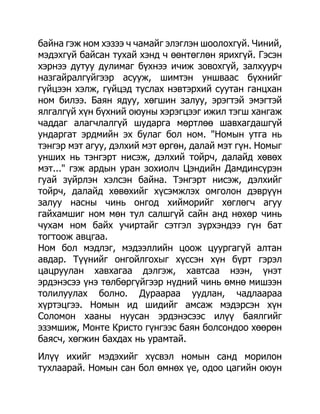 байна гэж ном хэзээ ч чамайг элэглэн шоолохгүй. Чиний,
мэдэхгүй байсан тухай хэнд ч өөнтөглөн ярихгүй. Гэсэн
хэрнээ дутуу дулимаг бүхнээ ичиж зовохгүй, залхуурч
назгайралгүйгээр асууж, шимтэн уншваас бүхнийг
гүйцээн хэлж, гүйцэд туслах нэвтэрхий суутан ганцхан
ном билээ. Баян ядуу, хөгшин залуу, эрэгтэй эмэгтэй
ялгалгүй хүн бүхний оюуны хэрэгцээг ижил тэгш хангаж
чаддаг алагчлалгүй шударга мөртлөө шавхагдашгүй
ундаргат эрдмийн эх булаг бол ном. "Номын утга нь
тэнгэр мэт агуу, дэлхий мэт өргөн, далай мэт гүн. Номыг
унших нь тэнгэрт нисэж, дэлхий тойрч, далайд хөвөх
мэт..." гэж ардын уран зохиолч Цэндийн Дамдинсүрэн
гуай зүйрлэн хэлсэн байна. Тэнгэрт нисэж, дэлхийг
тойрч, далайд хөвөхийг хүсэмжлэх омголон дэврүүн
залуу насны чинь онгод хийморийг хөглөгч агуу
гайхамшиг ном мөн тул салшгүй сайн анд нөхөр чинь
чухам ном байх учиртайг сэтгэл зүрхэндээ гүн бат
тогтоож авцгаа.
Ном бол мэдлэг, мэдээллийн цоож цуургагүй алтан
авдар. Түүнийг онгойлгохыг хүссэн хүн бүрт гэрэл
цацруулан хавхагаа дэлгэж, хавтсаа нээн, үнэт
эрдэнэсээ үнэ төлбөргүйгээр нүдний чинь өмнө мишээн
толилуулах болно. Дураараа уудлан, чадлаараа
хүртэцгээ. Номын ид шидийг амсаж мэдэрсэн хүн
Соломон хааны нуусан эрдэнэсээс илүү баялгийг
эзэмшиж, Монте Кристо гүнгээс баян болсондоо хөөрөн
баясч, хөгжин бахдах нь урамтай.
Илүү ихийг мэдэхийг хүсвэл номын санд морилон
тухлаарай. Номын сан бол өмнөх үе, одоо цагийн оюун
 