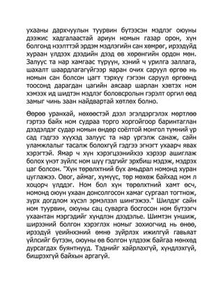 ухааны дархчуулын туурвин бүтээсэн мэдлэг оюуны
дээжис хадгалаастай ариун номын газар орон, хүн
болгонд нээлттэй эрдэм мэдлэгийн сан хөмрөг, ирээдүйд
хураан үлдээх дээдийн дээд өв хөрөнгийн ордон мөн.
Залуус та нар хамгаас түрүүн, хэний ч урилга заллага,
шахалт шаардлагагүйгээр яаран очих саруул өргөө нь
номын сан болсон цагт тэрхүү гэгээн саруул өргөөнд
тоосонд дарагдан цагийн аясаар шарлан хэвтэх ном
хэмээх ид шидтэн мэдлэг боловсролын гэрэлт оргил өөд
замыг чинь заан найдвартай хөтлөх болно.
Өөрөө уранхай, нөхөөстэй дээл эгэлдэргэлэх мөртлөө
гэртээ байх ном судраа торго хоргойгоор баринтаглан
дээдэлдэг судар номын өндөр соѐлтой монгол түмний үр
сад гэдгээ хүүхэд залуус та нар үргэлж санаж, сайн
уламжлалыг тасалж болохгүй гэдгээ эгнэгт ухаарч явах
хэрэгтэй. Ямар ч хүн хэрэгцээнийхээ хэрээр ашиглаж
болох үнэт зүйлс ном шүү гэдгийг эрхбиш мэдэж, мэдрэх
цаг болсон. "Хүн төрөлхтний бүх амьдрал номонд хуран
цуглажээ. Овог, аймаг, хүмүүс, төр мөхөж байхад ном л
хоцорч үлддэг. Ном бол хүн төрөлхтний хамт өсч,
номонд оюун ухаан донсолгосон хамаг сургаал тогтнож,
зүрх догдлом хүсэл эрмэлзэл шингэжээ." Шилдэг сайн
ном туурвин, оюуны сац суварга босгосон ном бүтээгч
ухаантан мэргэдийг хүндлэн дээдэлье. Шимтэн уншиж,
ширээний болгон хэрэглэх номыг зохиогчид нь өнөө,
ирээдүй үеийнхэний өмнө зүйрлэх ижилгүй гавьяат
үйлсийг бүтээн, оюуны өв болгон үлдээж байгаа мөнхөд
дурсагдах буянтнууд. Тэднийг хайрлахгүй, хүндлэхгүй,
бишрэхгүй байхын аргагүй.
 