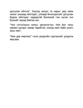ургуулан ойлгох". Хүүхэд залуус та нарыг дор хаяж
номыг уншаад ойлгодог, улмаар бичигдээгүйг ургуулан
бодож ойлгодог чадвартай болоосой гэж хүсэж энэ
бүхнийг яриад байгаа юм.
"Чин сэтгэлээсээ номыг эрхэмлэгтүн. Ном бол таны
зөвхөн шилдэг нөхөр төдийгүй, хэзээд хамт байх үнэнч
хань мөн".

"Ном дор мөргөмү" гэсэн дээдсийн сургаалийг дээдэлж
явцгаая.
 