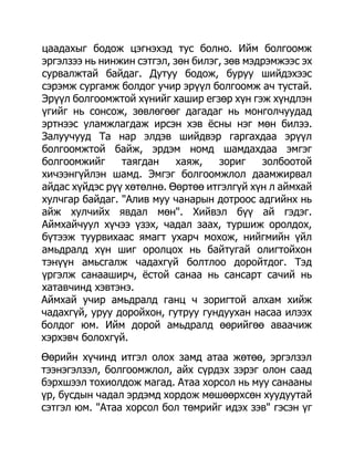 цаадахыг бодож цэгнэхэд тус болно. Ийм болгоомж
эргэлзээ нь нинжин сэтгэл, зөн билэг, зөв мэдрэмжээс эх
сурвалжтай байдаг. Дутуу бодож, буруу шийдэхээс
сэрэмж сургамж болдог учир эрүүл болгоомж ач тустай.
Эрүүл болгоомжтой хүнийг хашир егзөр хүн гэж хүндлэн
үгийг нь сонсож, зөвлөгөөг дагадаг нь монголчуудад
эртнээс уламжлагдаж ирсэн хэв ѐсны нэг мөн билээ.
Залуучууд Та нар элдэв шийдвэр гаргахдаа эрүүл
болгоомжтой байж, эрдэм номд шамдахдаа эмгэг
болгоомжийг     таягдан     хаяж,   зориг    золбоотой
хичээнгүйлэн шамд. Эмгэг болгоомжлол даамжирвал
айдас хүйдэс рүү хөтөлнө. Өөртөө итгэлгүй хүн л аймхай
хулчгар байдаг. "Алив муу чанарын дотроос адгийнх нь
айж хулчийх явдал мөн". Хийвэл бүү ай гэдэг.
Аймхайчуул хүчээ үзэх, чадал заах, туршиж оролдох,
бүтээж туурвихаас ямагт ухарч мохож, нийгмийн үйл
амьдралд хүн шиг оролцох нь байтугай олигтойхон
тэнүүн амьсгалж чадахгүй болтлоо доройтдог. Тэд
үргэлж санааширч, ѐстой санаа нь сансарт сачий нь
хатавчинд хэвтэнэ.
Аймхай учир амьдралд ганц ч зоригтой алхам хийж
чадахгүй, уруу доройхон, гутруу гундуухан насаа илээх
болдог юм. Ийм дорой амьдралд өөрийгөө аваачиж
хэрхэвч болохгүй.
Өөрийн хүчинд итгэл олох замд атаа жөтөө, эргэлзэл
тээнэгэлзэл, болгоомжлол, айх сүрдэх зэрэг олон саад
бэрхшээл тохиолдож магад. Атаа хорсол нь муу санааны
үр, бусдын чадал эрдэмд хордож мөшөөрхсөн хуудуутай
сэтгэл юм. "Атаа хорсол бол төмрийг идэх зэв" гэсэн үг
 