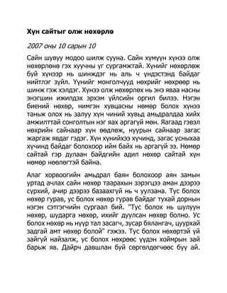 Хүн сайтыг олж нөхөрлө

2007 оны 10 сарын 10
Сайн шувуу модоо шилж сууна. Сайн хүмүүн хүнээ олж
нөхөрлөнө гэх хуучны үг сургамжтай. Хүнийг нөхөрлөж
буй хүнээр нь шинждэг нь аль ч үндэстэнд байдаг
нийтлэг зүйл. Үүнийг монголчууд нөхрийг нөхрөөр нь
шинж гэж хэлдэг. Хүнээ олж нөхөрлөх нь энэ яваа насны
энэгшин ижилдэх эрхэм үйлсийн оргил билээ. Нэгэн
биений нөхөр, нимгэн хувцасны нөмөр болох хүнээ
таньж олох нь залуу хүн чиний хувьд амьдралдаа хийх
амжилттай сонголтын нэг яах аргагүй мөн. Яагаад гэвэл
нөхрийн сайнаар хүн өөдлөж, нуурын сайнаар загас
жаргаж явдаг гэдэг. Хүн хүнийхээ хүчинд, загас усныхаа
хүчинд байдаг болохоор ийм байх нь аргагүй ээ. Нөмөр
сайтай гэр дулаан байдгийн адил нөхөр сайтай хүн
нөмөр нөөлөгтэй байна.
Алаг хорвоогийн амьдрал баян болохоор аян замын
уртад ачлах сайн нөхөр таарахын зэрэгцээ аман дээрээ
сүрхий, ачир дээрээ базаахгүй нь ч уулзана. Тус болох
нөхөр гурав, ус болох нөхөр гурав байдаг тухай дорнын
нэгэн сэтгэгчийн сургаал бий. "Тус болох нь шулуун
нөхөр, шударга нөхөр, ихийг дуулсан нөхөр болно. Ус
болох нөхөр нь нүүр тал засагч, зусар бялангач, цуурхай
задгай амт нөхөр болой" гэжээ. Тус болох нөхөртэй үй
зайгүй найзалж, ус болох нөхрөөс үүдэн хоймрын зай
барьж яв. Дайрч давшлан буй сөргөлдөгчөөс бүү ай.
 