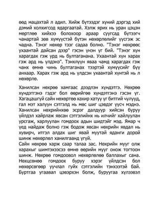 өөд мацахтай л адил. Хийж бүтээдэг хүний дэргэд хий
дэмий холхигсод ядаргаатай. Хэлж ярих нь уран цэцэн
мөртлөө хийхээ болохоор араар суугсад бүтээгч
чанартай зөв хүмүүстэй бүтэн нөхөрлөлийг үүсгэж эс
чадна. Тэнэг нөхөр тээг садаа болно. "Тэнэг нөхрөөс
ухаантай дайсан дээр" гэсэн үнэн үг бий. "Тэнэг хүн
харагдах гэж урд нь бултаганана. Ухаантай хүн харах
гэж ард нь үлдэнэ". Тэнхлүүн яваа чамд харагдах гэж
чанх өмнө чинь бултаганах тээртэй хүмүүсийг бүү
анхаар. Харах гэж ард нь үлдсэн ухаантай хүнтэй нь л
нөхөрлө.
Ханилсан нөхрөө хамгаас дээдлэн хүндэтгэ. Нөхрөө
хүндэтгэнэ гэдэг бол өөрийгөө хүндэтгэнэ гэсэн үг.
Хагацашгүй сайн нөхөртөө хахир хатуу үг битгий чулууд,
гал мэт халуун сэтгэлд нь мөс шиг цэвдэг үүсч мэднэ.
Ханилсан нөхрийнхөө эсрэг далдуур хийсэн буруу
үйлдэл хайрлаж явсан сэтгэлийнх нь илчийг хайлуулан
урсгаж, харлуулан гомдоох адын шидтэйг мэд. Ямар ч
үед найдаж болно гэж бодож явсан нөхрийн явдал нь
хувирч, итгэл алдах шиг явай муутай яданги дорой
шинж нөхөрлөл ханилгаанд үгүй.
Сайн нөхрөө харж саар талаа зас. Нөхрийн мууг олж
харахыг шимтэхээсээ өмнө өөрийн мууг онож тогтоон
шинж. Нөхрөө гомдоовол нөхөрлөлөө баллахыг сана.
Нөхцсөнөө гомдоох буруу хэрэг үйлдсэн бол
нөхөрсөгөөр уучлал гуйх сэтгэлийн тэнхээтэй бай.
Буртгаа угаавал цэвэрхэн болж, буруугаа хүлээвэл
 