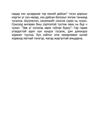 надад хэн зусарднав тэр миний дайсан" гэсэн дорнын
мэргэн үг хэн нөхөр, хэн дайсан болохыг ялгаж танихад
тусална. Шүүмжлэл, санамжийг сонсож сурах нь чухал.
Сонсоод өнгөрөх биш сортоотой тусгаж авах нь бүр ч
чухал. "Зөв үг хэлэхэд зөрж туйлах буруу". Гар гараа
угаадагтай адил хүн хүндээ тусалж, дэм дэмэндээ
хорвоог туулна. Хүн сайтыг олж нөхөрлөвөл хүний
хорвоод магнай тэнэгэр, магад жаргалтай амьдарна.
 
