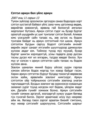 Сэтгэл ариун бол үйлс ариун
2007 оны 11 сарын 13
Түмэн зүйлээр эрээлжлэн эргэлдэх санаа бодолдоо хорт
сэтгэл үүсгэхгүй байвал үйлс заяа чинь үргэлжид өөдөө,
өөрийгөө зовоохгүй, өрөөлд гай болохгүй амгалан
жаргаланг бүтээнэ. Ариун сэтгэл гэдэг нь бузар буртаг
ороогүй шүүдрийн ус шиг тунгалаг сэтгэл болой. Аливаа
юмс үзэгдлийг сайн талаас нь, зөв зүгээс нь бодож
тунгааж байдаг нь ариун сэтгэлтний гол шинж. Ариун
сэтгэлтэн бусдын сөргүү бодолт сэтгэлийн өчлийг
өөрийн эерэг санаат итгэлийн шүүлтүүрээр дамжуулан
хүлээж авдаг юм. Тиймээс түүнд муу муухай, бузар
буртаг шингэн хорлодоггүй, усны гадарга дээр дуссан
тосны дусал мэт ил ялгаран, тусдаа хөвдөг билээ. Хүн
муу үг хэлсэн ч ариун сэтгэлтэн сайн талаас нь бодож
хүлээж авна.
Зовлон шаналан миний буруу үйлээс үүдэн гарлаа
хэмээн ойлгон бодох мэргэд тун ховор байдаг гэсэн.
Харин ариун сэтгэлтэн бурууг бусдад тохохгүй өөрөөсөө
эхлэн хайж, өрөөлийн зовлонг нимгэлдэг. Ариун
сэтгэлтэн ойр тойрныхноо сэтгэлийн зовлонд унаган
тарчлаадаггүй. Бусдын зовлонг өр зүрхнээсээ хуваалцах
заяамал үүрэг түүнд ногдсон мэт бодож, үйлдэж явдаг
юм. Далайн гүнийг хэмжиж болно. Ариун сэтгэлийн
гүнийг хэмжих аргагүй, хязгааргүй уужуу уудам бөгөөд
гүн гүнзгий билээ. Зэрлэг араатнаас илүү муу нөхрөөс
айж яв. Яагаад гэвэл зэрлэг араатан биеийг гэмтээнэ,
муу нөхөр сэтгэлийг шархлуулна. Сэтгэлийн шархыг
 