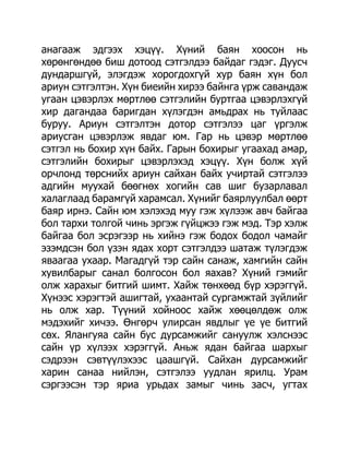 анагааж эдгээх хэцүү. Хүний баян хоосон нь
хөрөнгөндөө биш дотоод сэтгэлдээ байдаг гэдэг. Дуусч
дундаршгүй, элэгдэж хорогдохгүй хур баян хүн бол
ариун сэтгэлтэн. Хүн биеийн хирээ байнга үрж савандаж
угаан цэвэрлэх мөртлөө сэтгэлийн буртгаа цэвэрлэхгүй
хир дагандаа баригдан хүлэгдэн амьдрах нь туйлаас
буруу. Ариун сэтгэлтэн дотор сэтгэлээ цаг үргэлж
ариусган цэвэрлэж явдаг юм. Гар нь цэвэр мөртлөө
сэтгэл нь бохир хүн байх. Гарын бохирыг угаахад амар,
сэтгэлийн бохирыг цэвэрлэхэд хэцүү. Хүн болж хүй
орчлонд төрснийх ариун сайхан байх учиртай сэтгэлээ
адгийн муухай бөөгнөх хогийн сав шиг бузарлавал
халаглаад барамгүй харамсал. Хүнийг баярлуулбал өөрт
баяр ирнэ. Сайн юм хэлэхэд муу гэж хүлээж авч байгаа
бол тархи толгой чинь эргэж гүйцжээ гэж мэд. Тэр хэлж
байгаа бол эсрэгээр нь хийнэ гэж бодох бодол чамайг
эзэмдсэн бол үзэн ядах хорт сэтгэлдээ шатаж түлэгдэж
яваагаа ухаар. Магадгүй тэр сайн санаж, хамгийн сайн
хувилбарыг санал болгосон бол яахав? Хүний гэмийг
олж харахыг битгий шимт. Хайж төнхөөд бүр хэрэггүй.
Хүнээс хэрэгтэй ашигтай, ухаантай сургамжтай зүйлийг
нь олж хар. Түүний хойноос хайж хөөцөлдөж олж
мэдэхийг хичээ. Өнгөрч улирсан явдлыг үе үе битгий
сөх. Ялангуяа сайн бус дурсамжийг сануулж хэлснээс
сайн үр хүлээх хэрэггүй. Аньж ядан байгаа шархыг
сэдрээн сэвтүүлэхээс цаашгүй. Сайхан дурсамжийг
харин санаа нийлэн, сэтгэлээ уудлан ярилц. Урам
сэргээсэн тэр яриа урьдах замыг чинь засч, угтах
 