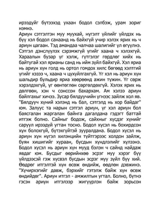 ирээдүйг бүтээхэд ухаан бодол сэлбэж, урам зориг
нэмнэ.
Ариун сэтгэлтэн муу муухай, нүгэлт үйлийг үйлдэх нь
бүү хэл бодол санаанд нь байхгүй учир хэлэх ярих нь ч
ариун цагаан. Тэд амандаа чалчаа шалигийг үл өгүүлнэ.
Сэтгэл дэнслүүлэх сэрэмжгүй үгийг хаана ч хэлэхгүй.
Хараалын бузар үг хэлж, гүтгэлэг гөрдлөг хийх нь
байтугай хэл ярианы санд нь ийм зүйл байхгүй. Хэл яриа
нь ариун хүн голд нь ортол гомдох хилс бөгөөд хэлтгий
үгийг хэзээ ч, хаана ч цухуйлгахгүй. Үг хэл нь ариун хүн
шальдир бульдир яриа хөөрөөнд ажин түжин. Үг сөрж
хэрэлдэхгүй, үг өөнтөглөн сөргөлдөхгүй. Хэлэх ярих нь
дөлгөөн, хэн ч сонссон бахархам. Ам хэлээ ариун
байлгахыг хичээ. Зусар бялдуучийн үгнээс зайлж хол яв.
"Бялдууч хүний хэлэнд нь бал, сэтгэлд нь хор байдаг"
юм. Залуус та нарын сэтгэл ариун, үг хэл ариун бол
баясгалан жаргалан байнга дагалдана гэдэгт баттай
итгэж болно. Сайныг бодож, сайхныг хүсдэг хүнийг
саруул ирээдүй угтан тосно. Бодол хүсэл нь бохирдсон
хүн болохгүй, бүтэхгүйтэй зууралдана. Бодол хүсэл нь
ариун хүн нүгэл хилэнцийн түйтгэрээс холдон зайлж,
буян хишигийг хураан, бусдын хүндлэлийг хүлээнэ.
Бодол хүсэл нь ариун хүн мууд бэлэн ч сайнд найдаж
явдаг юм. Бусдыг өөрийнхөө эсрэг муу хэрэг бүү
үйлдээсэй гэж хүсвэл бусдын эсрэг муу зүйл бүү хий.
Өөдрөг итгэлтэй хүн өсөж өндийж, өөдлөн дэвжинэ.
"Хүчирхэгийг давж, бэрхийг гэтэлж байж хүн өсөж
өндийдөг". Ариун итгэл - амжилтын угтал. Болно, бүтнэ
гэсэн ариун итгэлээр жигүүрлэн байж зорьсон
 