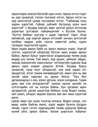 зорилгодоо зовлон багатай хүрч очно. Ариун итгэл гэдэг
нь хар санаагүй, гэгээн тунгалаг итгэл. Ариун итгэл нь
хор шингээгүй цэвэр тунгаамал итгэл. "Гайхахад ганц
хором хэрэгтэй. Гайхах зүйлийг бүтээхэд олон жил
хэрэгтэй" ч бусдад хоргүй, өөрт халгүй ариун итгэлээр
зориглон зүтгэвээс гайхамшигийг ч бүтээж болно.
"Зүтгэл байвал зүүгээр ч худаг гаргана" гэдэг. Атаа
жөтөөгүй, хар хоргүй ариун итгэлийг хичээл зүтгэлтэй
холбож чадвал хийх гэснээ төвөггүй хийж, хүрэх
гэсэндээ түүртэлгүй хүрнэ.
Идээ ундаа ариун байх нь эрүүл явахын үндэс. Хоргүй
сэтгэл, хорсолгүй үйлдлээр бүтсэн идээ ундаа ариун
байна. Ариун бусыг хэрэглэсэн алдааныхаа төлөө асар
өндөр үнэ төлнө. Гай аюул, хор уршиг, аймшиг айдас,
нажид зовлонгийн хаанчлалыг тогтоохгүйн үүднээс бид
ариун идээ ундааг дээдлэх ѐстой. Бусдад буруу
санахгүй, хүнд мууг үйлдэхгүй, хов жив хорон үгс
ярьдаггүй, атгаг санаж мөчөөрхдөггүй, ажил үйл нь зөв
хүний заяа тавилан нь ариун билээ. "Хүн бол
ургамалархуу л юм, эсвэл ургана, эсвэл хагдрана. Гурав
дахь зам гэж өгөгдсөнгүй" хэмээн орчин цагийн их
сэтгэгчдийн нэг нь хэлсэн байна. Хүн ургамал адил
хагдрахгүй, ургаж цэцэглэж байхын тулд бодол санаа,
үйл ажил, үйлдэл хөдлөл бүхнээ зөв авч явах хэрэгтэй
ажээ.
Цэвэр яваа хүн цээж тэнэгэр алхана. Бодол санаа, хэл
яриа, хийж байгаа ажил, хэрэг явдал бүхнээ бусдын
төлөө, гэрэл гэгээт маргаашийн төлөө зориулж байгаа
хүний үйлс ариун байна. Хатаж ширгэсэн тойрмыг
 