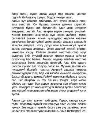 биеэ эвдэн, хүнээ алдах аюул мөр мөшгөн дагана
гэдгийг бийлэгжүү хүмүүс бодож ухаарч яваг.
Аавын хүү аашинд дийлдэнэ. Хүн бүхэн өөрийн гэсэн
ааш авиртай. Юм бүхэнд хэмжээ дамжаа хэрэгтэй.
Илүүдсэн бүхэн хор болдогийн адил ааш хэтэрвэл
амьдралд цөвтэй. Ааш авираа өөрөө захирах учиртай.
Хэрээс хэтэрсэн аашиндаа хүн өөрөө дийлдэн хүлээ
баглаатай зовно. Хүний түлхүүрээр өөрийн хаалгыг
онгойлгож болдоггүйтэй адил өөрийн аашаар өрөөлийг
захирах амаргүй. Илүү дутуу ааш араншингүй хүнтэй
эвлэж зохицох амархан. Олон ааштай хүнтэй ойртон
нөхөрлөх хэцүү. Сайхан ааштай мөртлөө саар мууг
сэдэгчид бий. Муухай аашлах хирнээ машид сайхныг
бүтээгчид бас байна. Авьяас чадвар чамбай мөртлөө
аашнаасаа болж алдагсад цөөнгүй. Ааш гэж адсага
болсон хүнээс алс холуур дөлж яв. Муухай зантай хүн
мундахгүй балгийг тарина. Авиргүй аашлах нөхрөөс
амжиж хурдан холд. Бар мэт явснаа хонь мэт номхрох нь
барьцгүй аашны шинж. Гайгүй намуухан байснаа галзуу
бар шиг авирлах нь гаж аашийн тэмдэг. Хорт могой
ойроос хатгадаг бол хорон ааштанд хол ойрын ялгаа
үгүй. Шударга үг чихэнд хатуу ч явдалд тустай болохоор
анд нөхрийнхөө ааш зангийн алдаа оноог алдалгүй хэлж
тусал.

Аавын хүү алиг шалигт дийлдэнэ. Гэрээс гадуур гэдэн
годон явдалтай хүнийг монголчууд алиг хэмээн нэрлэж
иржээ. Зөв явдалт хүнийг буруу зам руу хазайхад алиг
шалиг зан амархан түлхэж дөнгөнө. Авир тогтворгүй хүн
 