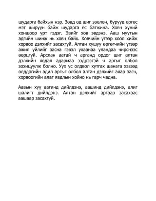 шударга байхын нэр. Зөвд өд шиг зөөлөн, бурууд өргөс
мэт ширүүн байж шударга ѐс батжина. Ховч хүний
хоншоор урт гэдэг. Эвийг хов эвдэнэ. Ааш муутын
адгийн шинж нь ховч байх. Ховчийн үгээр хоол хийж
хорвоо дэлхийг засахгүй. Алтан хушуу өргөгчийн үгээр
ажил үйлийг засна гэвэл ухаанаа уландаа чирснээс
өөрцгүй. Арслан аатай ч арганд ордог шиг алтан
дэлхийн явдал адармаа ээдрээтэй ч аргыг олбол
зохицуулж болно. Уух ус олдвол хутгах шанага хэзээд
олддогийн адил аргыг олбол алтан дэлхийг аяар засч,
хорвоогийн алаг явдлын хойно нь гарч чадна.

Аавын хүү аагинд дийлдэнэ, аашинд дийлдэнэ, алиг
шалигт дийлдэнэ. Алтан дэлхийг аргаар засахаас
аашаар засахгүй.
 