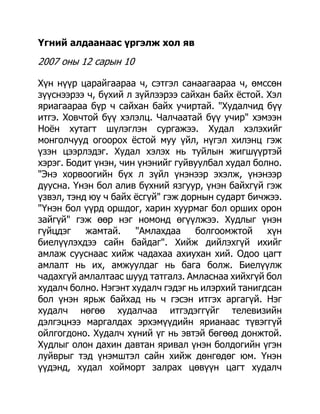 Үгний алдаанаас үргэлж хол яв

2007 оны 12 сарын 10

Хүн нүүр царайгаараа ч, сэтгэл санаагаараа ч, өмссөн
зүүснээрээ ч, бүхий л зүйлээрээ сайхан байх ѐстой. Хэл
яриагаараа бүр ч сайхан байх учиртай. "Худалчид бүү
итгэ. Ховчтой бүү хэлэлц. Чалчаатай бүү учир" хэмээн
Ноѐн хутагт шүлэглэн сургажээ. Худал хэлэхийг
монголчууд огоорох ѐстой муу үйл, нүгэл хилэнц гэж
үзэн цээрлэдэг. Худал хэлэх нь туйлын жигшүүртэй
хэрэг. Бодит үнэн, чин үнэнийг гуйвуулбал худал болно.
"Энэ хорвоогийн бүх л зүйл үнэнээр эхэлж, үнэнээр
дуусна. Үнэн бол алив бүхний язгуур, үнэн байхгүй гэж
үзвэл, тэнд юу ч байх ѐсгүй" гэж дорнын сударт бичжээ.
"Үнэн бол үүрд оршдог, харин хуурмаг бол орших орон
зайгүй" гэж өөр нэг номонд өгүүлжээ. Худлыг үнэн
гүйцдэг    жамтай.    "Амлахдаа     болгоомжтой    хүн
биелүүлэхдээ сайн байдаг". Хийж дийлэхгүй ихийг
амлаж сууснаас хийж чадахаа ахиухан хий. Одоо цагт
амлалт нь их, амжуулдаг нь бага болж. Биелүүлж
чадахгүй амлалтаас шууд татгалз. Амласнаа хийхгүй бол
худалч болно. Нэгэнт худалч гэдэг нь илэрхий танигдсан
бол үнэн ярьж байхад нь ч гэсэн итгэх аргагүй. Нэг
худалч нөгөө худалчаа итгэдэггүйг телевизийн
дэлгэцнээ маргалдах эрхэмүүдийн ярианаас түвэггүй
ойлгогдоно. Худалч хүний үг нь эвтэй бөгөөд донжтой.
Худлыг олон дахин давтан яривал үнэн болдогийн үгэн
луйврыг тэд үнэмштэл сайн хийж дөнгөдөг юм. Үнэн
үүдэнд, худал хойморт залрах цөвүүн цагт худалч
 