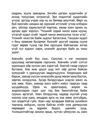 оодрон, хууль завхарна. Энгийн цагаан худалчийн үг
инээд тохуунаас хэтрэхгүй. Эрх мэдэлтэй худалчийн
үгнээс эргээд учрах хор нь их бөгөөд аюултай. Өөрт нь
буй хамгийн нандин өр зүрхний итгэлийг үгээр илбэдэн
авч, үйлээр хариулалгүй мартаж, хөсөр хаян орхих нь
адгаас адаг хорлол. "Үнэнийг хэдий чинээ хааж нууна,
утгагүй худал үгийг төдий чинээ амилуулна гэсэн үгээ".
Үнэнийг ихэсгэж байж худлыг багасгана. Ганцхан худал
ч биш ерөөсөө бусармаг бүхнийг дуугүй хараад сууна
гэдэг өөрөө түүнд гар бие оролцож байгаагаас ялгаа
үгүй тул худлыг сөрж, үнэнийг дуугарч байх нь таны
үүрэг.

Ховчийн үгийг бүү сонс. Сонслоо ч нэг чихээрээ
оруулаад нөгөөгөөрөө гаргачих. Ховчийн үгийг сэтгэл
зүрхэндээ ойр хүлээн авч хэрэггүй. Ховтой газар хэрүүл
буглана. Хов жив уруул шүд мэт ойр дотно байсан
хүмүүсийг ч уралцуулан эвдрэлцүүлнэ. Хоорондоо зай
барьж, завсар үүссэн хүмүүсийн дунд мөсөн хана босгон,
хөргөн холдуулна. Зусар бялдуучдын үндсэн ажил нь
хов зөөх. Ховч, ховоор хоол хийгч хоѐул таарсан таар
шуудайнууд. Ороо нь ороогоороо, жороо нь
жороогоороо гэдэг шиг тэд бие биенгүйгээр байж
суухын аргагүй. Ховч бялдуучид чадвар муутай учир
хоолоо олж идэх, амьдрах арга нь хов зөөж зулгуйдах,
тал алдалгүй гүйх. Ховч нар зусардаж байгаа хүнийхээ
таалалд нийцсэн, хүсэж байгаа үгийг олж дамжуулах
мөрөөдөл    нь    өдрийн    бодол,    шөнийн     зүүд.
Үнэмшилтэйгээр зохион ярьж, хутган үймүүлэх нь ховч
 