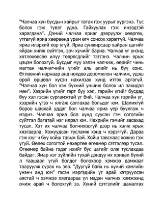 "Чалчаа хүн бусдын хайрыг татах гэж уурыг хүргэнэ. Тус
болох гэж түвэг удна. Гайхуулах гэж инээдтэй
харагдана". Дэмий чалчаа яриаг дэврүүлж хөөргөх,
утгагүй яриа хөөрөөнд урам өгч сонсох хэрэггүй. Чалчаа
яриа илэрхий хор үгүй. Яриа сунжирсаар хайран цагийг
яйран хийж сүйтгэн, эрч хүчийг барна. Чалчаа үг үнэнд
хөтлөхөөсөө илүү төөрөгдлийг тэтгэнэ. Чалчин ярьж
цэцэн болохгүй. Бусдыг муу хэлэн чалчиж, өөрийг чинь
магтан чалчигчийн үгийг аль алийг нь бүү сонс.
Өглөөний нарнаар анд нөхдөө доромжлон чалчиж, үдэш
орой өршөөл хүсэн нахилзах хүнд итгэх аргагүй.
"Чалчаа хүн бол хэн бүхний уншиж болох ил захидал
мөн". Хээрийн үгийг гэрт бүү хэл, гэрийн үгийг бусдад
бүү хэл гэсэн сургамжтай үг бий. Чалчаа хүн гэрийн үг,
хээрийн үгээ ч ялгаж салгахаа больдог юм. Шалихгүй
бороо шавхай уддаг бол чалчаа яриа үер буулгаж ч
мэднэ. Чалчаа яриа бол хүнд суусан гэм согогийн
сүйтгэл багатай нэг илрэл юм. Нөхрийн гэмийг засахад
тусал. Хэт их чалчаа болчихоогүй дээр нь хэлж ярьж
хязгаарла. Хожуудсан тусламж хэнд ч хэрэггүй. Дараа
гэж юуг ч бүү хойш тавьж бай. Хойш тавснаас хожно гэж
үгүй. Өөлөх согогтой нөхөртөө өгөөмөр сэтгэлээр тусал.
Өгөөмөр байна гэдэг ихийг бус цагийг олж туслахдаа
байдаг. Ямар нэг зүйлийн тухай дэндүү их яривал бүхий
л таашаал үгүй болдог болохоор хэмжээ дамжааг
тааруулж сурах нь зөв. "Дуугүй байх нь хүний хамгийн
үнэнч анд юм" гэсэн мэргэдийн үг арай хэтрүүлсэн
аястай ч хэмжээ хязгаараа үл мэдэн чалчих хэмжээнд
очиж арай ч болохгүй ээ. Хүний сэтгэлийг шаналгах
 