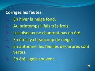 Corrigez les fautes.
1. En hiver la neige fond.
2. Au printemps il fais très frois .
3. Les oiseaux ne chantent pas en été.
4. En été il ya beaucoup de neige.
5. En automne les feuilles des arbres sont
    vertes.
6. En été il gèle souvent.
 