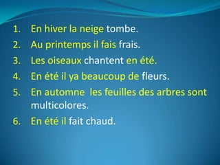 1. En hiver la neige tombe.
2. Au printemps il fais frais.
3. Les oiseaux chantent en été.
4. En été il ya beaucoup de fleurs.
5. En automne les feuilles des arbres sont
   multicolores.
6. En été il fait chaud.
 
