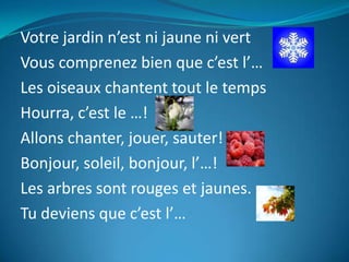 Votre jardin n’est ni jaune ni vert
Vous comprenez bien que c’est l’…
Les oiseaux chantent tout le temps
Hourra, c’est le …!
Allons chanter, jouer, sauter!
Bonjour, soleil, bonjour, l’…!
Les arbres sont rouges et jaunes.
Tu deviens que c’est l’…
 