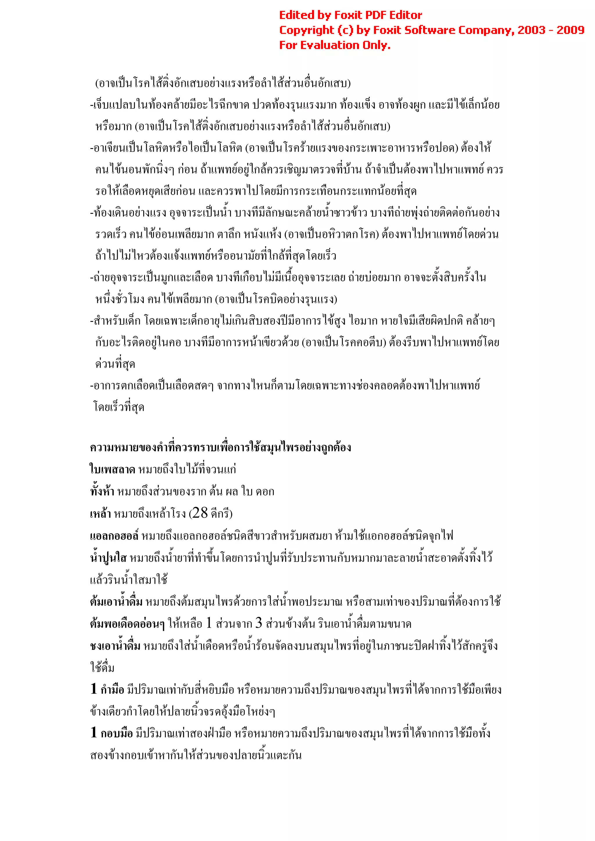 Generated by Foxit PDF Creator © Foxit Software
                                               http://www.foxitsoftware.com For evaluation only.
                                                                                              3


  (อาจเปนโรคไสติ่งอักเสบอยางแรงหรือลําไสสวนอื่นอักเสบ)
-เจ็บแปลบในทองคลายมีอะไรฉีกขาด ปวดทองรุนแรงมาก ทองแข็ง อาจทองผูก และมีไขเล็กนอย
  หรือมาก (อาจเปนโรคไสติ่งอักเสบอยางแรงหรือลําไสสวนอื่นอักเสบ)
-อาเจียนเปนโลหิตหรือไอเปนโลหิต (อาจเปนโรครายแรงของกระเพาะอาหารหรือปอด) ตองให
  คนไขนอนพักนิ่งๆ กอน ถาแพทยอยูใกลควรเชิญมาตรวจที่บาน ถาจําเปนตองพาไปหาแพทย ควร
  รอใหเลือดหยุดเสียกอน และควรพาไปโดยมีการกระเทือนกระแทกนอยที่สุด
-ทองเดินอยางแรง อุจจาระเปนน้ํา บางทีมีลักษณะคลายน้ําซาวขาว บางทีถายพุงถายติดตอกันอยาง
  รวดเร็ว คนไขออนเพลียมาก ตาลึก หนังแหง (อาจเปนอหิวาตกโรค) ตองพาไปหาแพทยโดยดวน
  ถาไปไมไหวตองแจงแพทยหรืออนามัยที่ใกลที่สุดโดยเร็ว
-ถายอุจจาระเปนมูกและเลือด บางทีเกือบไมมีเนื้ออุจจาระเลย ถายบอยมาก อาจจะตั้งสิบครั้งใน
  หนึ่งชั่วโมง คนไขเพลียมาก (อาจเปนโรคบิดอยางรุนแรง)
-สําหรับเด็ก โดยเฉพาะเด็กอายุไมเกินสิบสองปมีอาการไขสูง ไอมาก หายใจมีเสียผิดปกติ คลายๆ
  กับอะไรติดอยูในคอ บางทีมีอาการหนาเขียวดวย (อาจเปนโรคคอตีบ) ตองรีบพาไปหาแพทยโดย
                
  ดวนที่สุด
-อาการตกเลือดเปนเลือดสดๆ จากทางไหนก็ตามโดยเฉพาะทางชองคลอดตองพาไปหาแพทย
 โดยเร็วที่สุด

ความหมายของคําที่ควรทราบเพือการใชสมุนไพรอยางถูกตอง
                                 ่
ใบเพสลาด หมายถึงใบไมที่จวนแก
ทั้งหา หมายถึงสวนของราก ตน ผล ใบ ดอก
เหลา หมายถึงเหลาโรง (28 ดีกรี)
แอลกอฮอล หมายถึงแอลกอฮอลชนิดสีขาวสําหรับผสมยา หามใชแอกอฮอลชนิดจุกไฟ
น้ําปูนใส หมายถึงน้ํายาที่ทําขึนโดยการนําปูนที่รับประทานกับหมากมาละลายน้ําสะอาดตั้งทิ้งไว
                               ้
แลวรินน้ําใสมาใช
ตมเอาน้ําดื่ม หมายถึงตมสมุนไพรดวยการใสน้ําพอประมาณ หรือสามเทาของปริมาณที่ตองการใช
ตมพอเดือดออนๆ ใหเหลือ 1 สวนจาก 3 สวนขางตน รินเอาน้ําดื่มตามขนาด
ชงเอาน้ําดื่ม หมายถึงใสน้ําเดือดหรือน้ํารอนจัดลงบนสมุนไพรที่อยูในภาชนะปดฝาทิ้งไวสักครูจึง
ใชดื่ม
1 กํามือ มีปริมาณเทากับสี่หยิบมือ หรือหมายความถึงปริมาณของสมุนไพรที่ไดจากการใชมือเพียง
ขางเดียวกําโดยใหปลายนิวจรดอุงมือโหยงๆ
                          ้
1 กอบมือ มีปริมาณเทาสองฝามือ หรือหมายความถึงปริมาณของสมุนไพรที่ไดจากการใชมือทั้ง
สองขางกอบเขาหากันใหสวนของปลายนิ้วแตะกัน
 