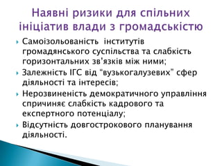   Самоізольованість інститутів
    громадянського суспільства та слабкість
    горизонтальних зв’язків між ними;
   Залежність ІГС від “вузькогалузевих” сфер
    діяльності та інтересів;
   Нерозвиненість демократичного управління
    спричиняє слабкість кадрового та
    експертного потенціалу;
   Відсутність довгострокового планування
    діяльності.
 