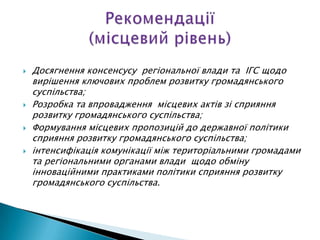    Досягнення консенсусу регіональної влади та ІГС щодо
    вирішення ключових проблем розвитку громадянського
    суспільства;
   Розробка та впровадження місцевих актів зі сприяння
    розвитку громадянського суспільства;
   Формування місцевих пропозицій до державної політики
    сприяння розвитку громадянського суспільства;
   інтенсифікація комунікації між територіальними громадами
    та регіональними органами влади щодо обміну
    інноваційними практиками політики сприяння розвитку
    громадянського суспільства.
 