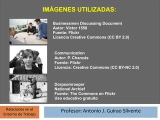 Profesor: Antonio J. Guirao Silvente
                      IMÁGENES UTILIZADAS:

                            Businessmen Discussing Document
                            Autor: Victor 1558
                            Fuente: Flickr
                            Licencia Creative Commons (CC BY 2.0)


                             Communication
                             Autor: P. Chancás
                             Fuente: Flickr
                             Licencia: Creative Commons (CC BY-NC 2.0)



                             Dorpsomroeper
                             National Archief
                             Fuente: The Commons en Flickr
                             Uso educativo gratuito

 Relaciones en el                Profesor: Antonio J. Guirao Silvente
Entorno de Trabajo
 
