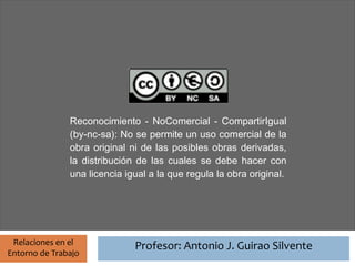 Profesor: Antonio J. Guirao Silvente




               Reconocimiento - NoComercial - CompartirIgual
               (by-nc-sa): No se permite un uso comercial de la
               obra original ni de las posibles obras derivadas,
               la distribución de las cuales se debe hacer con
               una licencia igual a la que regula la obra original.




 Relaciones en el                Profesor: Antonio J. Guirao Silvente
Entorno de Trabajo
 
