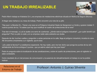 Profesor: Antonio J. Guirao Silvente
 UN TRABAJO IRREALIZABLE

Pedro Marín trabaja en Krakatoa S.A.,una empresa de instalaciones eléctricas situada en Molina de Segura (Murcia).

Al llegar esta mañana a su mesa de trabajo, Pedro encontró una nota de su jefe:

“Hay que ir a Bensha S.L. Tienen una nave en el Polígono Industrial Oeste de Sangonera La Verde y quieren instalar 5
nuevos puntos de luz. Ya sabes que hay que modificar el cuadro de protecciones de la nave”

Tras leer el mensaje, a Luis le asalta una serie de cuertiones: ¿dónde está el polígono industrial?, ¿por quién tendré que
preguntar? Pero su jefe no está y en su empresa nadie sabe aclararle sus dudas.

Después de dar muchas vueltas y preguntar a varias personas en la calle, llega al polígono industrial y localiza la nave.
Allí encuentra únicamente a un vigilante, que le dice:

“¿Es usted el técnico? Le estábamos esperando. No hay nadie, pero me han dicho que ponga los puntos de luz ahí-
señalándole de forma ambigua 5 puntos-, que ya sabría usted qué hay que hacer”

Pedro le pregunta sobre la localización de las canalizaciones y sobre el cuadro de protecciones, pero el vigilante no
sabe contestarle.

Como resultado de un mal proceso de comunicación y la ausencia de retroalimentación el trabajo no se ha podido
realizar


 Relaciones en el                            Profesor: Antonio J. Guirao Silvente
Entorno de Trabajo
 