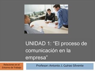 Profesor: Antonio J. Guirao Silvente




                       UNIDAD 1: “El proceso de
                       comunicación en la
                       empresa”
 Relaciones en el                Profesor: Antonio J. Guirao Silvente
Entorno de Trabajo
 