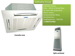 Subhadra Group
                                 Subhadra Group
                                 D.No. : 49-52-1/16,1st floor,
                                 Up stairs ING Vysya bank,
                                 Adush Towers,
                                 Sankaramattam Road,
                                 Shanthipuram,
                                 Visakhapatnam - 530 016.
                                 Call8897224466
     We have always been and will always provide
     quality products & services at unmatched
     prices to our customers. With our technical
     expertise and project execution

Cassette-new




                                              Split-verticool
 