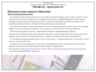 КОГОАУ СПО  «Колледж промышленности и автомобильного сервиса» Портфолио  преподавателя . Пояснительная записка ( Введение ). Моя педагогическая концепция .  Цель своей педагогической деятельности вижу в том, чтобы мои ученики становились «умнее, добрее, гуманнее», поэтому свою деятельность я строю по направлениям:  интеграция смежных дисциплин; дифференцированное обучение; развитие мотивации к обучению на уроках спецдисциплин; переход от самостоятельной работы студентов к исследовательской; формирование профессионального  самоопределения студентов на уроках спецдисциплин. Само понятие «интеграция» для меня многоплановое, это не только интеграция смежных дисциплин таких, как: инженерная  графика, математика, устройство автомобиля, но и более широкое: соединение обучения, воспитания и развития. Такой подход предполагает и личностно – ориентированное обучение и дифференцированное обучение.  Большое место в своей деятельности уделяю самостоятельной работе студентов, вначале на занятии и дома при подготовке домашнего занятия, а затем и  на более высоком уровне – написание  исследовательских работ, создание проектов. С точки зрения методики преподавания, акцент делаю на этапах занятия -  мотивации и рефлексии, так как именно эти этапы помогают  студенту оценить себя. Успешная социализация студента может состоятся при условии профессионального самоопределения, поэтому в своей образовательной деятельности большое внимание уделяю вопросам  профориентации.  При подготовке к урокам использую методические  пособия: «Дидактические основы современного урока» заслуженного учителя Р.Ф, ректора КИПКиПРО – Русских Г.А. 
