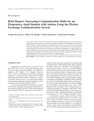 Journal of Autism and Developmental Disorders, Vol. 32, No. 3, June 2002 (© 2002)




Brief Reports

Brief Report: Increasing Communication Skills for an
Elementary-Aged Student with Autism Using the Picture
Exchange Communication System

Tamara R. Kravits,1 Debra M. Kamps,1,4 Katie Kemmerer,2 and Jessica Potucek3



                                   The purpose of this study was to examine the effects of the Picture Exchange Communication
                                   System (PECS) on the spontaneous communication skills of a 6-year-old girl with autism
                                   across her home and school environments. The effects of the PECS were also examined for
                                   social interaction. Results indicated increases in spontaneous language (i.e., requests and com-
                                   ments) including use of the icons and verbalizations across those settings in which PECS was
                                   implemented. Intelligible verbalizations increased in two of three settings, and changes in peer
                                   social interaction were noted in one of the two school settings.

                                   KEY WORDS: Picture Exchange Communication System; augmentative communication; peer training.




INTRODUCTION                                                                 sembles a more naturalistic approach to teaching in that
                                                                             communication is child initiated rather than controlled
      Augmentative communication systems (AACs)                              by adult verbal cues. The PECS was developed to
have been shown to be a successful language inter-                           (1) provide an effective AAC for nonverbal children,
vention for many nonverbal children (e.g., Reichle &                         while simultaneously minimizing the prompt depen-
Sigafoos, 1991; Shafer, 1993; Zangari, Lloyd, &                              dency by teaching children to spontaneously initiate
Vicker, 1994). Unfortunately, instructional strategies                       their wants/needs through an exchange of a picture for
using AAC systems may rely on the overuse of verbal                          the corresponding item /activity, and (2) to provide ver-
and/or physical prompts such as “What do you want?”                          bal models of language with use of the picture exchange
or “Point to what you want.” As a result, some children                      to encourage oral language. In addition, PECS combines
become prompt dependent and lack spontaneity in their                        previously researched procedures into the teaching pro-
communication (Mirenda & Dattilo, 1987).                                     tocol to encourage child initiation/motivation including
      A promising instructional intervention with AAC                        (a) child choice and preference (e.g., Dyer, 1989;
is the Picture Exchange Communication System (PECS)                          Koegel, O’Dell, & Koegel, 1987), (b) time delay (e.g.,
developed by Bondy and Frost (1994), which addresses                         Charlop, Schreibman, & Thibodeau, 1985; Halle, 1982),
these concerns. PECS is structured in a way that re-                         (c) environmental arrangement (e.g., Carta, Sainato, &
                                                                             Greenwood, 1988), and (d) differential reinforcement
1
  University of Kansas, Juniper Gardens Children’s Project, Kansas
                                                                             (e.g., Koegel et al., 1987; Reichle & Sigafoos, 1991).
  City, Kansas 66101.                                                              In descriptive reports, Bondy and Frost (1994)
2
  Autism Training Center, University of Louisville, Louisville, Ken-         noted improved communication for children with
  tucky.                                                                     autism using the PECS as well as increases in sponta-
3
  Project S.A.I.L., 10401 Holmes Road, Suite 440, Kansas City, Mis-          neous language acquisition; however, few empirical
  souri 64131.
4
  Correspondence should be addressed to Debra M. Kamps, Juniper
                                                                             demonstrations have been reported. In a second de-
  Gardens Children’s Project, 650 Minnesota Ave., 2nd Floor, Kansas          scriptive study with 31 preschoolers with disabilities,
  City, Kansas 66101; e-mail: dkamps@ukans.edu                               the use of PECS showed increased spontaneous use of
                                                                       225
                                                                                          0162-3257/02/0600-0225/0 © 2002 Plenum Publishing Corporation
 