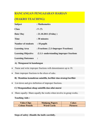 RANCANGAN PENGAJARAN HARIAN
    (MAKRO TEACHING)
    Subject                 : Mathematics

    Class                   : 5 (7)

    Date/ Day               : 21.10.2011 (Friday )

    Time                    : 30 minutes

    Number of students       : 18 pupils

    Learning Area            : Fractions ( 2.1-Improper Fractions)

    Learning Objective       :2.1.1- understanding improper fractions

    Learning Outcomes        :

    A) Menguasai isi kandungan

   Name and write improper fractions with denominators up to 10.

   State improper fractions to the slices of cake.

    B) Membina kemahiran saintifik, berfikir dan strategi berfikir

   List down and give definition of improper fractions.

    C) Mengamalkan sikap saintifik dan nilai murni

   Share equally- Share equally the works when involve in group works.

    Teaching Aids :

         Video Clips              Mahjong Papers               Cakes
        Colour Pencils             Word Cards                 Pictures



    Steps of safety :Handle the knife carefully.
 