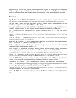 characteristics and learning styles. Only by initiating a systematic program of investigation where independent
variables are judiciously manipulated to determine their relative effectiveness and efficiency of facilitating
specifically designated learning objectives will the true potential inherent in game design for learning be realized.


References
Begg, M., Dewhurst, D., & Macleod, H. (2005). Game-informed learning: Applying computer game processes to
higher education. Retrieved January 19, 2009, from http://innovateonline.info/index.php?view=article&id=176.
Funk, J. B. (2001). Children and violent video games: Are there “high risk” players? Retrieved January 20, 2009,
from http://culturalpolicy.uchicago.edu/conf2001/papers/funk1.html.
Garson, G. D. (2005). Multivariate GLM, MANOVA, and MANCOVA, Unpublished manuscript, North Carolina State
University. Retrieved February 23, 2009, from http://faculty.chass.ncsu.edu/garson/PA765/manova.htm.
Gee, J. P. (2003). What video games have to teach us about learning and literacy (1st Ed.), New York: Palgrave
Macmillan.
Johnson, J. E., Christie, J. F., & Yawkey, T. D. (1999). Play and early childhood development (2nd Ed.), New York:
Longman.
Lisi, R. D., & Wolford, J. L. (2002). Improving chidren’s mental rotation accuracy with computer game playing. The
Journal of Genetic Psychology, 163 (3), 272–282.
McDevitt, T. M., & Ormrod, J. E. (2004). Child development: Educating and working with children and adolescents
(2nd Ed.), Upper Saddle River, NJ: Pearson/Merrill Prentice Hall.
Mizuko, I. (1997). Interactive media for play: Kids’ computer games and the productions of everyday life,
Unpublished doctoral thesis, Stanford University, USA.
Pillay, H. (2002). An investigation of cognitive processes engaged in by recreational computer game players:
Implications for skills for the future. Journal of Research on Technology in Education, 34 (3), 336–350.
Provenzo, E. F. (1991). Video kids: Making sense of Nintendo, Cambridge, MA: Harvard University Press.
Rideout, V. J., Vandewater, E. A., & Wartella, E. A. (2003). Zero to six: Electronic media in the lives of infants,
toddlers and preschoolers. Retrieved February 23, 2009, from http://www.kff.org/entmedia/3378.cfm.
Squire, K. (2003). Video games in education. Journal of Intelligent Simulations and Gaming (2) 1. Retrieved
February 23, 2009,from http://website.education.wisc.edu/kdsquire/tenure-files/39-squire-IJIS.pdf.
Tabachnick, B. G., & Fidell, L. S. (2001). Using multivariate statistics (4th Ed.), Boston, MA: Allyn and Bacon.
Tzeng, S.-C. (1999). Optimizing challenges and skills in the design of an educational computer game and exploring
adolescents’ gaming beliefs, Unpublished PhD thesis, University of Georgia, USA.
Vaupel, C. A. (2002). The effects of video game playing on academic task performance and brain wave activity,
Unpublished PhD thesis, The University of Tennessee, USA.
Yoder, E. P. (2002). Basic multivariate analysis of variance, The Pennsylvania State University at State College,
USA.




                                                                                                                   10
 