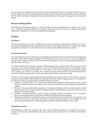 this study discusses computer-based video games from an educational perspective by exploring the following issues:
(1) How might some of the motivating aspects of computer-based video games be harnessed to facilitate learning?
(2) How might motivational components of popular computer-based video games be integrated into instructional
design?


Research null hypothesis
Based upon the aforementioned purpose of study, one major research null hypothesis may be drawn. That is, there
are no statistically significant differences in students’ achievement when they receive two different instructional
treatments: (1) traditional CAI; and (2) a computer-based video game.


Methods
Participants

The chosen participants were from a middle/high socio-economic standard school district in Tainan City, Taiwan.
One hundred and eight third-graders participated in the study, 61 male students and 54 female students. The learning
prerequisite for participants was the ability to use basic computer tools and Internet-browsing resources.


Instructional materials

The instructional topic used for this study was fire-fighting. Instructional content covered the basic knowledge about
the danger of fire and fire-fighting techniques. The content was chosen because it covers a variety of educational
objectives (facts, concepts, analyses) and is not related to the participants’ courses, thus avoiding potential threats to
internal validity of the study.

Two different instructional materials: computer-assisted instruction and a computer-based video game were used in
this study. For the computer-assisted instruction, a unit of text-based instructional materials was developed. For the
computer-based video game, Fire Department 2: Fire Captain, a 3D, real-time strategy game developed by Monte
Cristo Games, was chosen for this study. This computer game has been assessed by the Pan-European Game
Information (PEGI) age rating system, and has been approved for children seven years and older.

This 3D, real-time computer game applied the design principles derived from Keller’s (1987) attention, relevance,
confidence, and satisfaction (ARCS) model of motivation to facilitate children’s learning. Below is a description of
how the game’s design strategies related to the ARCS model of motivation.
     Attention: The game created a 3D multimedia environment that generated multiple sensory stimuli to keep
     learners’ attention focused. It also created an active learning environment by using simulation and role-playing
     strategies.
     Relevance: The game addressed the importance of fire-fighting and related safety issues before learners started
     to play the game. Also, a clear description of learning objectives was presented to connect the current topic with
     their prior knowledge and skills.
     Confidence: The game provided a variety of options according to learners’ competence levels. For example,
     there is a tutorial game designed particularly for beginners not familiar with game playing.
     Satisfaction: After learners completed the game, several important statistics in the mission were reported, such
     as the total time spent on the mission, the number of people injured, the number of cars damaged, etc. This
     design strategy elicited learners’ actual performance in the game and motivated them to play it again.


Independent variables

One independent variable was examined in this study: type of instructional treatments. Two groups (the computer-
assisted instruction and computer-based video game playing) were identified for the variable of instructional
treatment.
                                                                                                                        2
 