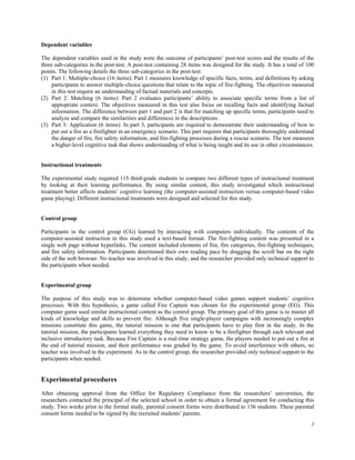 Dependent variables

The dependent variables used in the study were the outcome of participants’ post-test scores and the results of the
three sub-categories in the post-test. A post-test containing 28 items was designed for the study. It has a total of 100
points. The following details the three sub-categories in the post-test:
(1) Part 1: Multiple-choice (16 items): Part 1 measures knowledge of specific facts, terms, and definitions by asking
     participants to answer multiple-choice questions that relate to the topic of fire-fighting. The objectives measured
     in this test require an understanding of factual materials and concepts.
(2) Part 2: Matching (6 items): Part 2 evaluates participants’ ability to associate specific terms from a list of
     appropriate context. The objectives measured in this test also focus on recalling facts and identifying factual
     information. The difference between part 1 and part 2 is that for matching up specific terms, participants need to
     analyze and compare the similarities and differences in the descriptions.
(3) Part 3: Application (6 items): In part 3, participants are required to demonstrate their understanding of how to
     put out a fire as a firefighter in an emergency scenario. This part requires that participants thoroughly understand
     the danger of fire, fire safety information, and fire-fighting processes during a rescue scenario. The test measures
     a higher-level cognitive task that shows understanding of what is being taught and its use in other circumstances.


Instructional treatments

The experimental study required 115 third-grade students to compare two different types of instructional treatment
by looking at their learning performance. By using similar content, this study investigated which instructional
treatment better affects students’ cognitive learning (the computer-assisted instruction versus computer-based video
game playing). Different instructional treatments were designed and selected for this study.


Control group

Participants in the control group (CG) learned by interacting with computers individually. The contents of the
computer-assisted instruction in this study used a text-based format. The fire-fighting content was presented in a
single web page without hyperlinks. The content included elements of fire, fire categories, fire-fighting techniques,
and fire safety information. Participants determined their own reading pace by dragging the scroll bar on the right
side of the web browser. No teacher was involved in this study, and the researcher provided only technical support to
the participants when needed.


Experimental group

The purpose of this study was to determine whether computer-based video games support students’ cognitive
processes. With this hypothesis, a game called Fire Captain was chosen for the experimental group (EG). This
computer game used similar instructional content as the control group. The primary goal of this game is to master all
kinds of knowledge and skills to prevent fire. Although five single-player campaigns with increasingly complex
missions constitute this game, the tutorial mission is one that participants have to play first in the study. In the
tutorial mission, the participants learned everything they need to know to be a firefighter through each relevant and
inclusive introductory task. Because Fire Captain is a real-time strategy game, the players needed to put out a fire at
the end of tutorial mission, and their performance was graded by the game. To avoid interference with others, no
teacher was involved in the experiment. As in the control group, the researcher provided only technical support to the
participants when needed.


Experimental procedures
After obtaining approval from the Office for Regulatory Compliance from the researchers’ universities, the
researchers contacted the principal of the selected school in order to obtain a formal agreement for conducting this
study. Two weeks prior to the formal study, parental consent forms were distributed to 136 students. These parental
consent forms needed to be signed by the recruited students’ parents.
                                                                                                                       3
 