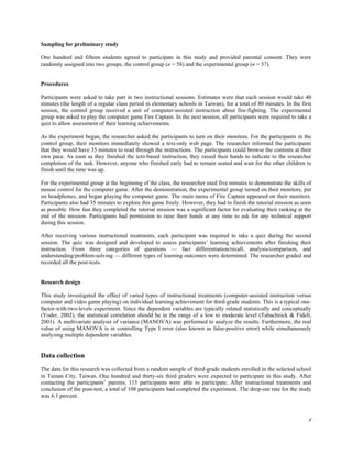 Sampling for preliminary study

One hundred and fifteen students agreed to participate in this study and provided parental consent. They were
randomly assigned into two groups, the control group (n = 58) and the experimental group (n = 57).


Procedures

Participants were asked to take part in two instructional sessions. Estimates were that each session would take 40
minutes (the length of a regular class period in elementary schools in Taiwan), for a total of 80 minutes. In the first
session, the control group received a unit of computer-assisted instruction about fire-fighting. The experimental
group was asked to play the computer game Fire Captain. In the next session, all participants were required to take a
quiz to allow assessment of their learning achievements.

As the experiment began, the researcher asked the participants to turn on their monitors. For the participants in the
control group, their monitors immediately showed a text-only web page. The researcher informed the participants
that they would have 35 minutes to read through the instructions. The participants could browse the contents at their
own pace. As soon as they finished the text-based instruction, they raised their hands to indicate to the researcher
completion of the task. However, anyone who finished early had to remain seated and wait for the other children to
finish until the time was up.

For the experimental group at the beginning of the class, the researcher used five minutes to demonstrate the skills of
mouse control for the computer game. After the demonstration, the experimental group turned on their monitors, put
on headphones, and began playing the computer game. The main menu of Fire Captain appeared on their monitors.
Participants also had 35 minutes to explore this game freely. However, they had to finish the tutorial mission as soon
as possible. How fast they completed the tutorial mission was a significant factor for evaluating their ranking at the
end of the mission. Participants had permission to raise their hands at any time to ask for any technical support
during this session.

After receiving various instructional treatments, each participant was required to take a quiz during the second
session. The quiz was designed and developed to assess participants’ learning achievements after finishing their
instruction. From three categories of questions — fact differentiation/recall, analysis/comparison, and
understanding/problem-solving — different types of learning outcomes were determined. The researcher graded and
recorded all the post-tests.


Research design

This study investigated the effect of varied types of instructional treatments (computer-assisted instruction versus
computer and video game playing) on individual learning achievement for third-grade students. This is a typical one-
factor-with-two-levels experiment. Since the dependent variables are typically related statistically and conceptually
(Yoder, 2002), the statistical correlation should be in the range of a low to moderate level (Tabachnick & Fidell,
2001). A multivariate analysis of variance (MANOVA) was performed to analyze the results. Furthermore, the real
value of using MANOVA is in controlling Type I error (also known as false-positive error) while simultaneously
analyzing multiple dependent variables.


Data collection
The data for this research was collected from a random sample of third-grade students enrolled in the selected school
in Tainan City, Taiwan. One hundred and thirty-six third graders were expected to participate in this study. After
contacting the participants’ parents, 115 participants were able to participate. After instructional treatments and
conclusion of the post-test, a total of 108 participants had completed the experiment. The drop-out rate for the study
was 6.1 percent.



                                                                                                                     4
 