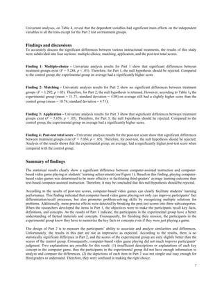 Univariate analyses, on Table 4, reveal that the dependent variables had significant main effects on the independent
variables in all the tests except for the Part 2 test on treatment groups.


Findings and discussions
To accurately discuss the significant differences between various instructional treatments, the results of this study
were subdivided into four sections: multiple-choice, matching, application, and the post-test total scores.


Finding 1: Multiple-choice - Univariate analysis results for Part 1 show that significant differences between
treatment groups exist (F = 5.288, p < .05). Therefore, for Part 1, the null hypothesis should be rejected. Compared
to the control group, the experimental group on average had a significantly higher score


Finding 2: Matching - Univariate analysis results for Part 2 show no significant differences between treatment
groups (F = 1.292; p >.05). Therefore, for Part 2, the null hypothesis is retained. However, according to Table 1, the
experimental group (mean = 11.71; standard deviation = 4.08) on average still had a slightly higher score than the
control group (mean = 10.74; standard deviation = 4.71).


Finding 3: Application - Univariate analysis results for Part 3 show that significant differences between treatment
groups exist (F = 5.656; p < .05). Therefore, for Part 3, the null hypothesis should be rejected. Compared to the
control group, the experimental group on average had a significantly higher score.


Finding 4: Post-test total score - Univariate analysis results for the post-test score show that significant differences
between treatment groups exist (F = 7.036; p < .05). Therefore, for post-test, the null hypothesis should be rejected.
Analysis of the results shows that the experimental group, on average, had a significantly higher post-test score when
compared with the control group.


Summary of findings
The statistical results clearly show a significant difference between computer-assisted instruction and computer-
based video game playing in students’ learning achievement (see Figure 1). Based on this finding, playing computer-
based video games was determined to be more effective in facilitating third-graders’ average learning outcome than
text-based computer-assisted instruction. Therefore, it may be concluded that this null hypothesis should be rejected.

According to the results of post-test scores, computer-based video games can clearly facilitate students’ learning
performance. This finding indicated that computer-based video game playing not only can improve participants’ fact
differentiation/recall processes, but also promotes problem-solving skills by recognizing multiple solutions for
problems. Additionally, more precise effects were detected by breaking the post-test scores into three sub-categories.
When the researchers developed the items in Part 1, the objectives were to make the participants recall key facts,
definitions, and concepts. As the results of Part 1 indicate, the participants in the experimental group have a better
understanding of factual materials and concepts. Consequently, for finishing their mission, the participants in the
experimental group know they have to memorize the key facts or concepts even if they were just playing a game.

The design of Part 2 is to measure the participants’ ability to associate and analyze similarities and differences.
Unfortunately, the results in this part are not as impressive as expected. According to the results, there is no
statistically significant difference in Part 2, and the scores of the experimental group are only slightly better than the
scores of the control group. Consequently, computer-based video game playing did not much improve participants’
judgment. Two explanations are possible for this result: (1) insufficient descriptions or explanations of each key
concept in the computer game, thus the participants in the experimental group did not have enough information to
analyze and compare the differences, (2) the depictions of each item in Part 2 was not simple and easy enough for
third graders to understand. Therefore, they were confused in making the right choice.

                                                                                                                        7
 