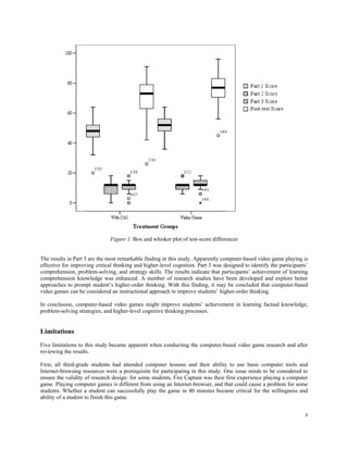 Figure 1. Box and whisker plot of test-score differences


The results in Part 3 are the most remarkable finding in this study. Apparently computer-based video game playing is
effective for improving critical thinking and higher-level cognition. Part 3 was designed to identify the participants’
comprehension, problem-solving, and strategy skills. The results indicate that participants’ achievement of learning
comprehension knowledge was enhanced. A number of research studies have been developed and explore better
approaches to prompt student’s higher-order thinking. With this finding, it may be concluded that computer-based
video games can be considered an instructional approach to improve students’ higher-order thinking.

In conclusion, computer-based video games might improve students’ achievement in learning factual knowledge,
problem-solving strategies, and higher-level cognitive thinking processes.


Limitations
Five limitations to this study became apparent when conducting the computer-based video game research and after
reviewing the results.

First, all third-grade students had attended computer lessons and their ability to use basic computer tools and
Internet-browsing resources were a prerequisite for participating in this study. One issue needs to be considered to
ensure the validity of research design: for some students, Fire Captain was their first experience playing a computer
game. Playing computer games is different from using an Internet-browser, and that could cause a problem for some
students. Whether a student can successfully play the game in 40 minutes became critical for the willingness and
ability of a student to finish this game.


                                                                                                                     8
 