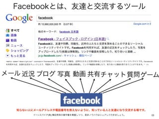 Facebookとは、友達と交流するツール




<meta name="description" content="Facebookは、友達や同僚、同級生、近所の人たちと交流を深めることのできるソーシャルユーティリティサイトです。Facebook
を利用すれば、友達の近況をチェックしたり、写真をアップロードしたり(枚数は無制限)、リンクや動画を投稿したり、知り合いと連絡を取り合うことができます。" />




メール 近況 ブログ 写真 動画 共有チャット質問 ゲーム




       知らない人にメールアドレスや電話番号を教えないように、知っている人と友達になり交流する場です。
                  イーンスパイア(株) 横田秀珠の著作権を尊重しつつ、是非ノウハウはシェアして行きましょう。                                   11
 