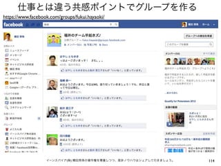 仕事とは違う共感ポイントでグループを作る
https://www.facebook.com/groups/fukui.hayaoki/




                   イーンスパイア(株) 横田秀珠の著作権を尊重しつつ、是非ノウハウはシェアして行きましょう。   114
 