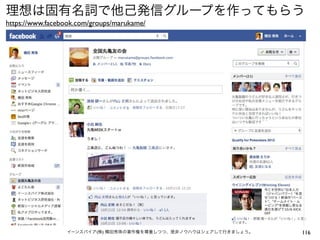 理想は固有名詞で他己発信グループを作ってもらう
https://www.facebook.com/groups/marukame/




                 イーンスパイア(株) 横田秀珠の著作権を尊重しつつ、是非ノウハウはシェアして行きましょう。   116
 