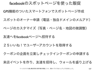 facebookのスポットページを使った販促
GPS機能のついたスマートフォンでスポットページ作成

スポットのオーナー申請（電話・独自ドメインのメルアド）

ページのカスタマイズ（写真・ページ名・地図の微調整）

友達へをfacebookページへ招待する

２５いいね！でユーザーアカウントを取得する

クーポンの企画を立案しチェックインクーポンの申請する

来店イベントを作り、友達を招待し、ウォールを盛り上げる
      イーンスパイア(株) 横田秀珠の著作権を尊重しつつ、是非ノウハウはシェアして行きましょう。   157
 