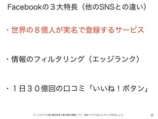 Facebookの３大特長（他のSNSとの違い）


・世界の８億人が実名で登録するサービス


・情報のフィルタリング（エッジランク）


・１日３０億回の口コミ「いいね！ボタン」


    イーンスパイア(株) 横田秀珠の著作権を尊重しつつ、是非ノウハウはシェアして行きましょう。   17
 