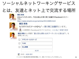 ソーシャルネットワーキングサービス
とは、友達とネット上で交流する場所




   イーンスパイア(株) 横田秀珠の著作権を尊重しつつ、是非ノウハウはシェアして行きましょう。   23
 