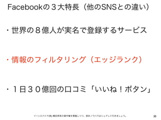 Facebookの３大特長（他のSNSとの違い）


・世界の８億人が実名で登録するサービス


・情報のフィルタリング（エッジランク）


・１日３０億回の口コミ「いいね！ボタン」


    イーンスパイア(株) 横田秀珠の著作権を尊重しつつ、是非ノウハウはシェアして行きましょう。   30
 