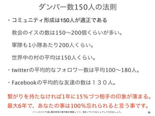 ダンバー数150人の法則
・コミュニティ形成は150人が適正である

 教会のイスの数は150∼200個くらいが多い。

 軍隊も1小隊あたり200人くらい。

 世界中の村の平均は150人くらい。

・twitterの平均的なフォロワー数は平均100∼180人。

・Facebookの平均的な友達の数は１３０人。

繋がりを持たなければ1年に15％づつ相手の印象が薄まる。
最大6年で、あなたの事は100％忘れられると言う事です。
     イーンスパイア(株) 横田秀珠の著作権を尊重しつつ、是非ノウハウはシェアして行きましょう。   36
 